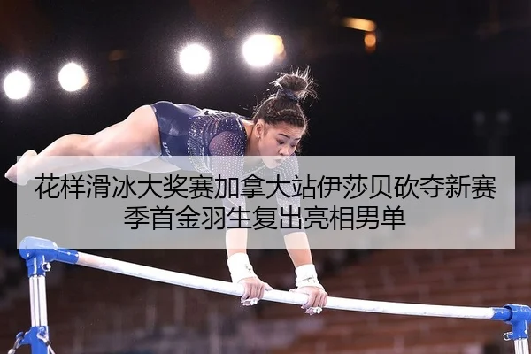 花样滑冰大奖赛加拿大站伊莎贝砍夺新赛季首金羽生复出亮相男单