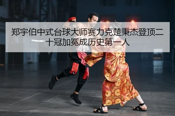 郑宇伯中式台球大师赛力克楚秉杰登顶二十冠加冕成历史第一人